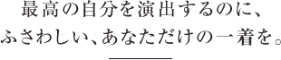 最高の舞台を演出するのにふさわしい、あなただけの一着を。