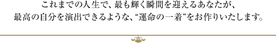 これまでの人生で、最も輝く瞬間を迎えるあなたが、最高の自分を演出できるような、“運命の一着”をお作りいたします。