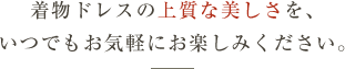 着物ドレスの上質な美しさを、いつでもお気軽にお楽しみください。