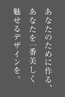 あなたのために作る、あなたを一番美しく魅せるデザインを。