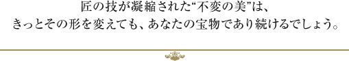 匠の技が凝縮された不変の美は、きっとその形を変えても、あなたの宝物であり続けるでしょう。