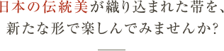 日本の伝統美が織り込まれた帯を、新たな形で楽しんでみませんか？